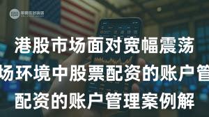 港股市场面对宽幅震荡周期的市场环境中股票配资的账户管理案例解